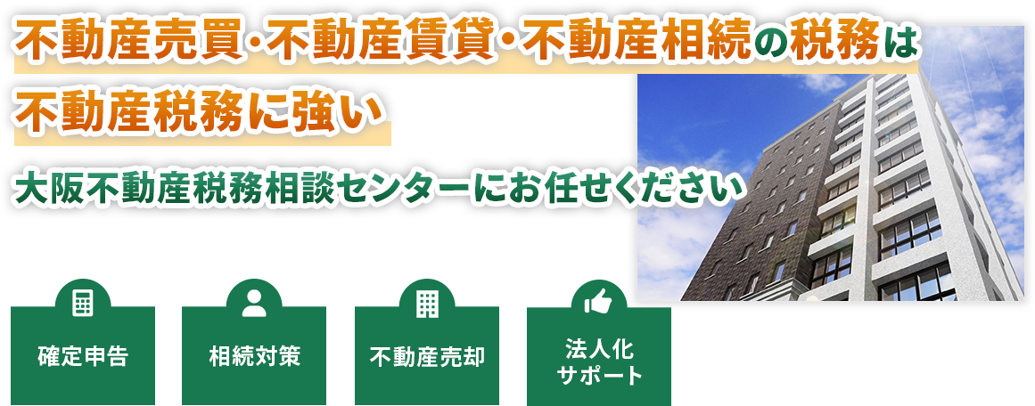 不動産売買・不動産賃貸・不動産相続の税務は不動産税務に強い大阪不動産税務相談センターにお任せください。確定申告・相続対策・不動産売却・法人化サポート
